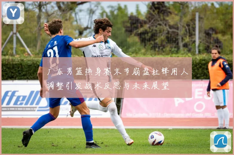 广东男篮热身赛末节崩盘杜锋用人调整引发战术反思与未来展望