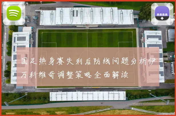 国足热身赛失利后防线问题分析伊万科维奇调整策略全面解读