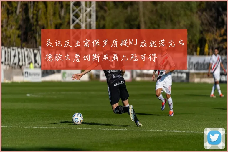 美记反击富保罗质疑MJ成就若无韦德欧文詹姆斯浓眉几冠可得