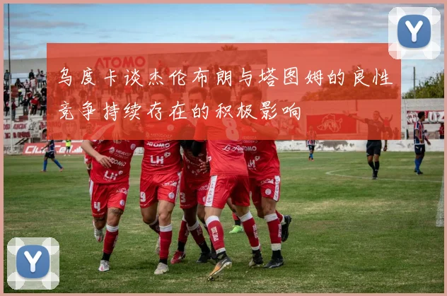 乌度卡谈杰伦布朗与塔图姆的良性竞争持续存在的积极影响