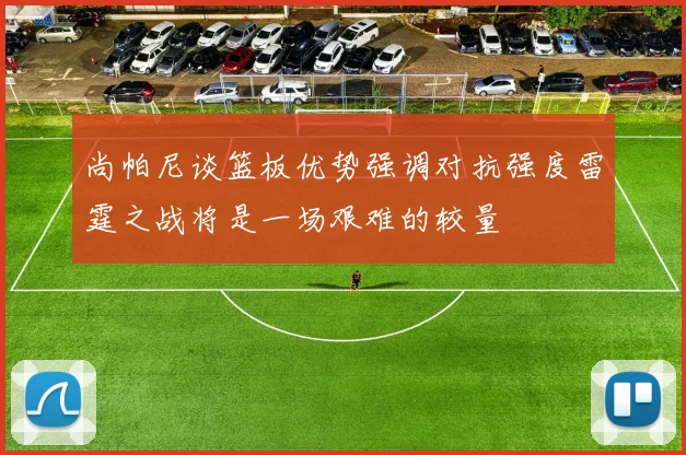 尚帕尼谈篮板优势强调对抗强度雷霆之战将是一场艰难的较量