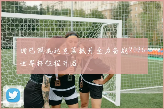 姆巴佩抵达克莱枫丹全力备战2026世界杯征程开启