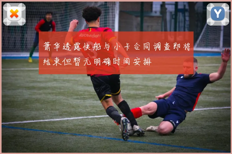 萧华透露快船与小卡合同调查即将结束但暂无明确时间安排