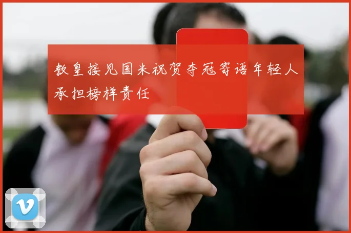 教皇接见国米祝贺夺冠寄语年轻人承担榜样责任