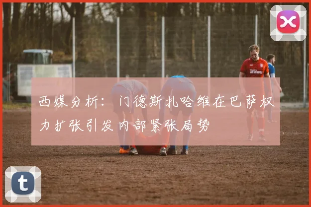 西媒分析：门德斯扎哈维在巴萨权力扩张引发内部紧张局势