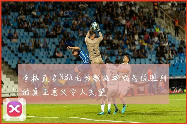 夸梅直言NBA沦为数据游戏忽视胜利的真正意义令人失望