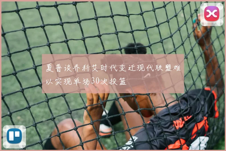 夏普谈乔科艾时代变迁现代联盟难以实现单场30次投篮