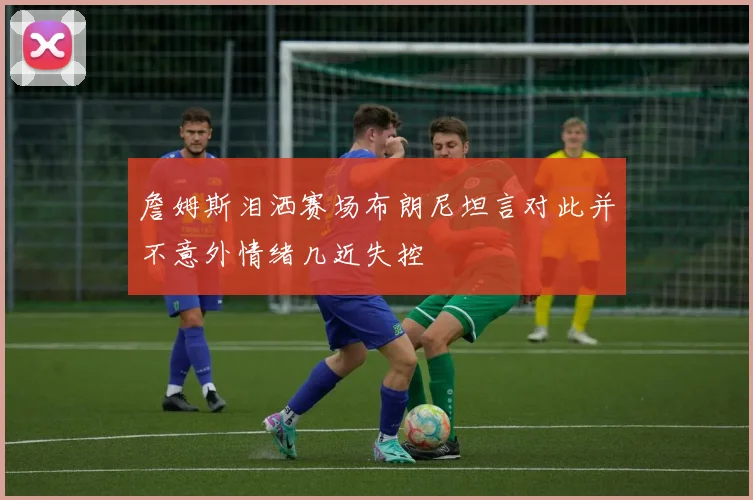 詹姆斯泪洒赛场布朗尼坦言对此并不意外情绪几近失控