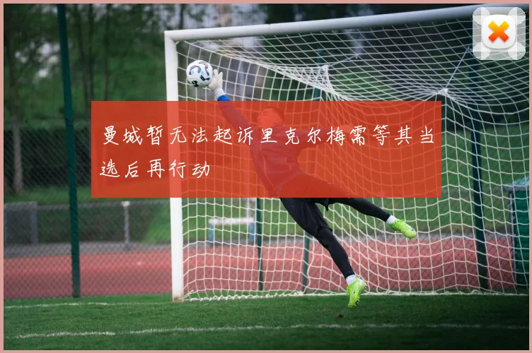 曼城暂无法起诉里克尔梅需等其当选后再行动