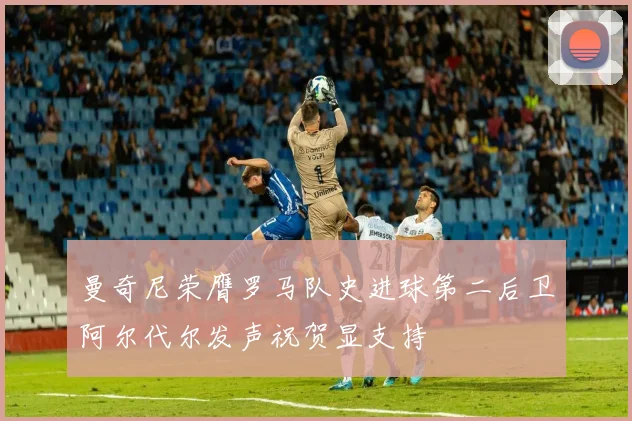 曼奇尼荣膺罗马队史进球第二后卫阿尔代尔发声祝贺显支持