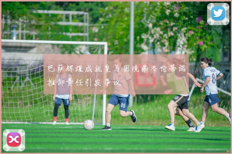 巴萨辉煌成就皇马困境弗洛伦蒂诺推卸责任引发争议