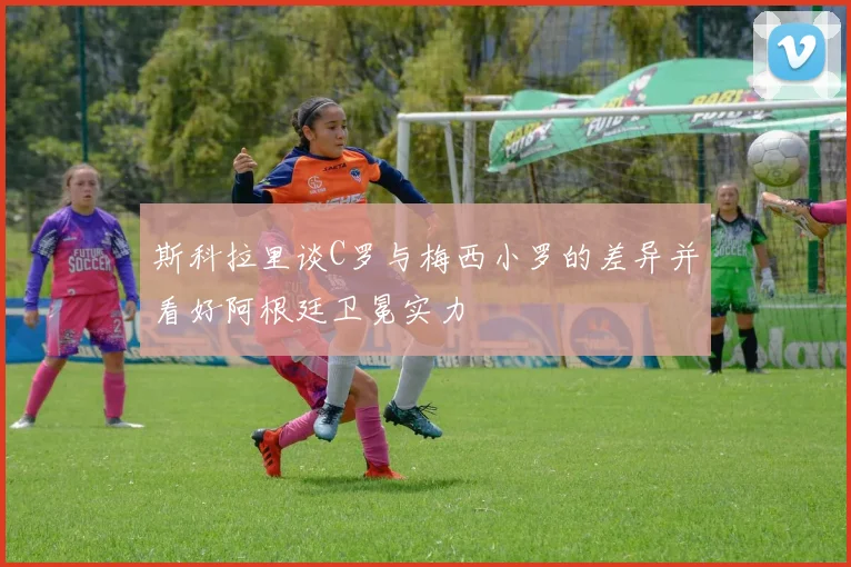 斯科拉里谈C罗与梅西小罗的差异并看好阿根廷卫冕实力