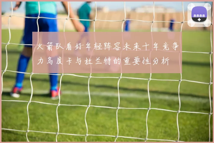 火箭队看好年轻阵容未来十年竞争力乌度卡与杜兰特的重要性分析