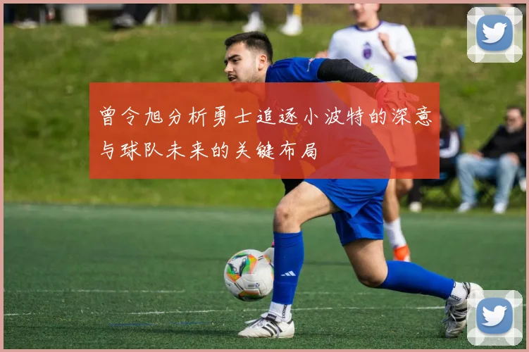曾令旭分析勇士追逐小波特的深意与球队未来的关键布局