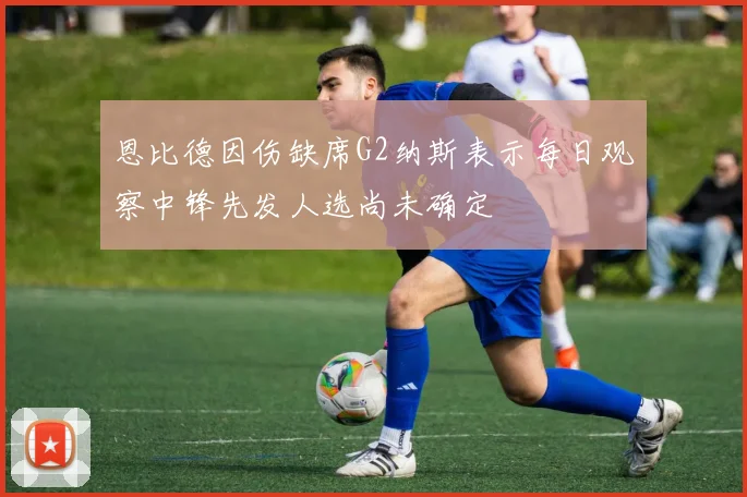 恩比德因伤缺席G2纳斯表示每日观察中锋先发人选尚未确定