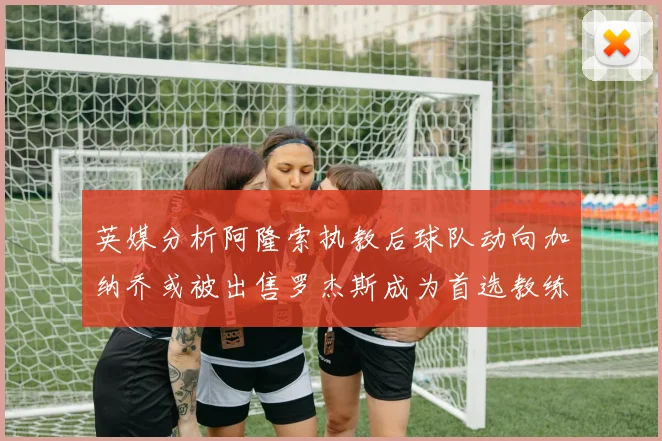 英媒分析阿隆索执教后球队动向加纳乔或被出售罗杰斯成为首选教练