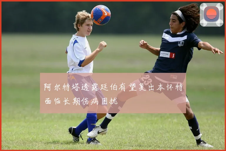 阿尔特塔透露廷伯有望复出本怀特面临长期伤病困扰