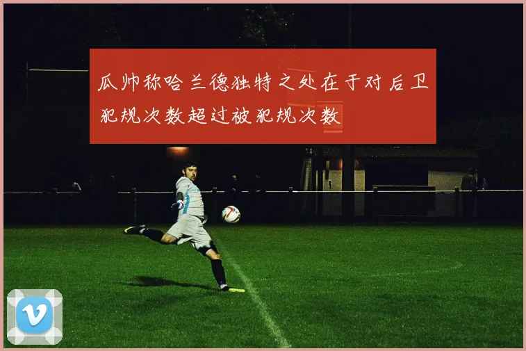 瓜帅称哈兰德独特之处在于对后卫犯规次数超过被犯规次数