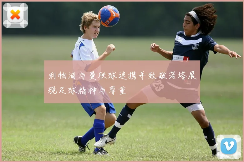 利物浦与曼联球迷携手致敬若塔展现足球精神与尊重