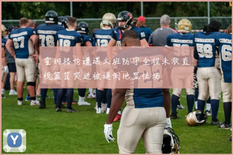 霍姆格伦遭遇文班防守全程未敢直视篮筐突进被逼倒地显怯场