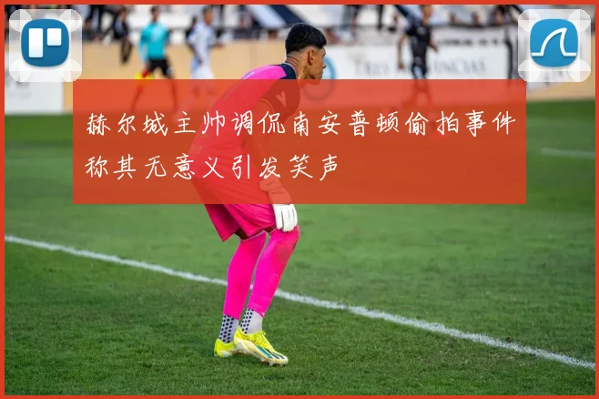 赫尔城主帅调侃南安普顿偷拍事件称其无意义引发笑声