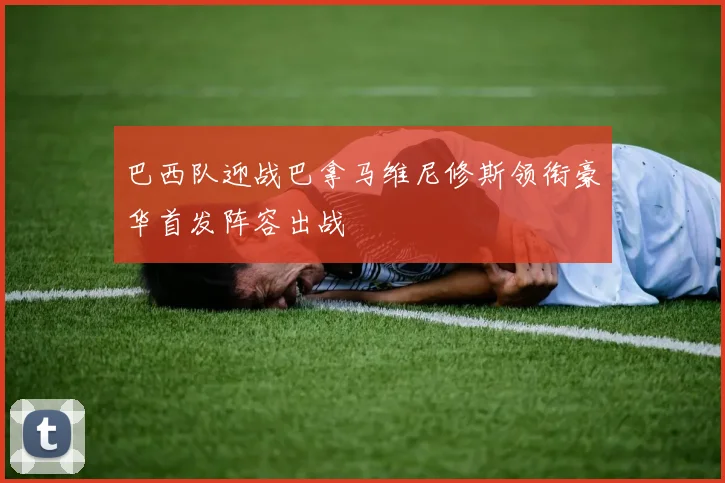 巴西队迎战巴拿马维尼修斯领衔豪华首发阵容出战