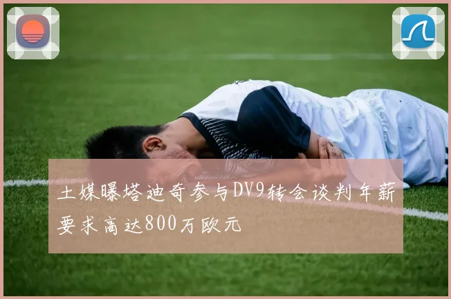 土媒曝塔迪奇参与DV9转会谈判年薪要求高达800万欧元