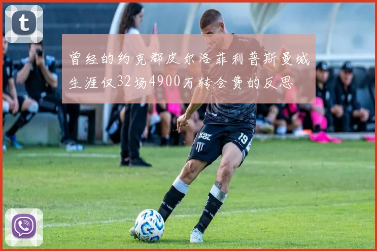 曾经的约克郡皮尔洛菲利普斯曼城生涯仅32场4900万转会费的反思