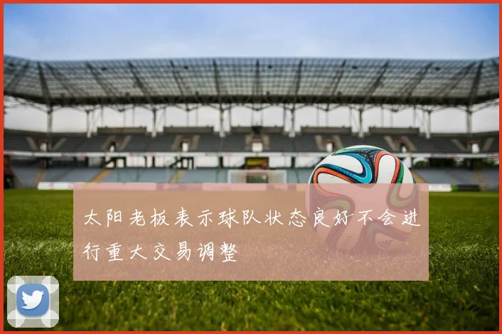 太阳老板表示球队状态良好不会进行重大交易调整