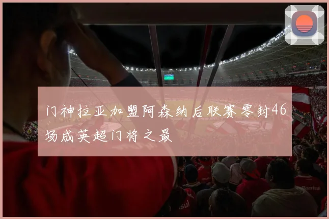 门神拉亚加盟阿森纳后联赛零封46场成英超门将之最