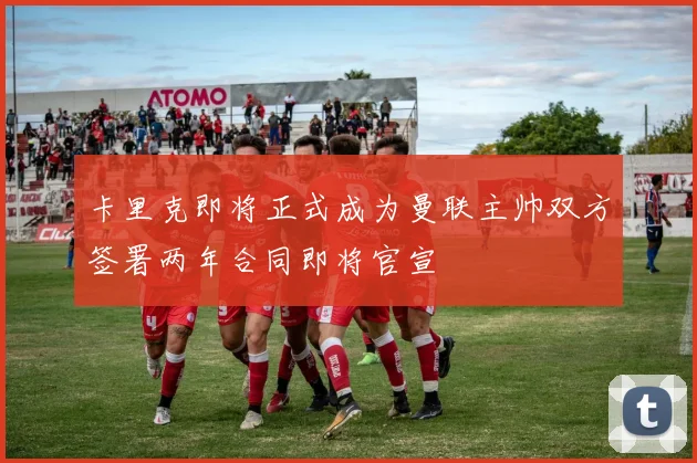 卡里克即将正式成为曼联主帅双方签署两年合同即将官宣