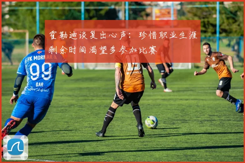 霍勒迪谈复出心声：珍惜职业生涯剩余时间渴望多参加比赛